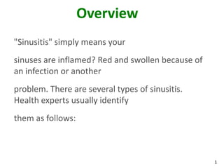 Overview
"Sinusitis" simply means your
sinuses are inflamed? Red and swollen because of
an infection or another
problem. There are several types of sinusitis.
Health experts usually identify
them as follows:



                                                   1
 