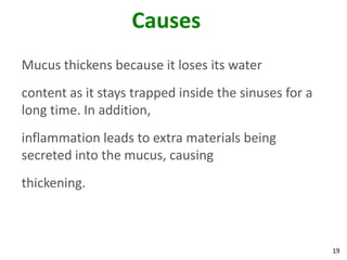 Causes
Mucus thickens because it loses its water
content as it stays trapped inside the sinuses for a
long time. In addition,
inflammation leads to extra materials being
secreted into the mucus, causing
thickening.



                                                       19
 