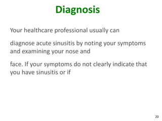 Diagnosis
Your healthcare professional usually can
diagnose acute sinusitis by noting your symptoms
and examining your nose and
face. If your symptoms do not clearly indicate that
you have sinusitis or if




                                                      20
 