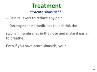 Treatment
               **Acute sinusitis**
-- Pain relievers to reduce any pain
-- Decongestants (medicines that shrink the
swollen membranes in the nose and make it easier
to breathe)
Even if you have acute sinusitis, your




                                                   27
 