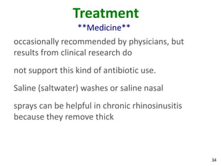 Treatment
                 **Medicine**
occasionally recommended by physicians, but
results from clinical research do
not support this kind of antibiotic use.
Saline (saltwater) washes or saline nasal
sprays can be helpful in chronic rhinosinusitis
because they remove thick



                                                  34
 