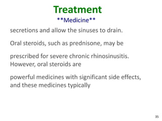 Treatment
                 **Medicine**
secretions and allow the sinuses to drain.
Oral steroids, such as prednisone, may be
prescribed for severe chronic rhinosinusitis.
However, oral steroids are
powerful medicines with significant side effects,
and these medicines typically



                                                    35
 