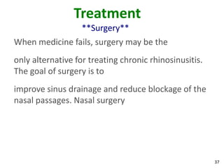 Treatment
                   **Surgery**
When medicine fails, surgery may be the
only alternative for treating chronic rhinosinusitis.
The goal of surgery is to
improve sinus drainage and reduce blockage of the
nasal passages. Nasal surgery




                                                        37
 