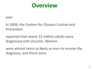 Overview
year
In 2009, the Centers for Disease Control and
Prevention
reported that nearly 31 million adults were
diagnosed with sinusitis. Women
were almost twice as likely as men to receive the
diagnosis, and there were


                                                    3
 