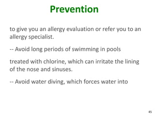 Prevention
to give you an allergy evaluation or refer you to an
allergy specialist.
-- Avoid long periods of swimming in pools
treated with chlorine, which can irritate the lining
of the nose and sinuses.
-- Avoid water diving, which forces water into



                                                       45
 