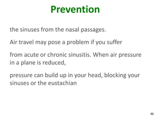 Prevention
the sinuses from the nasal passages.
Air travel may pose a problem if you suffer
from acute or chronic sinusitis. When air pressure
in a plane is reduced,
pressure can build up in your head, blocking your
sinuses or the eustachian



                                                     46
 