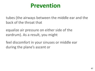 Prevention
tubes (the airways between the middle ear and the
back of the throat that
equalize air pressure on either side of the
eardrum). As a result, you might
feel discomfort in your sinuses or middle ear
during the plane’s ascent or




                                                    47
 