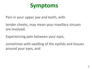 Symptoms
Pain in your upper jaw and teeth, with
tender cheeks, may mean your maxillary sinuses
are involved.
Experiencing pain between your eyes,
sometimes with swelling of the eyelids and tissues
around your eyes, and



                                                     6
 