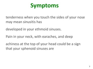 Symptoms
tenderness when you touch the sides of your nose
may mean sinusitis has
developed in your ethmoid sinuses.
Pain in your neck, with earaches, and deep
achiness at the top of your head could be a sign
that your sphenoid sinuses are



                                                   7
 