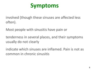 Symptoms
involved (though these sinuses are affected less
often).
Most people with sinusitis have pain or
tenderness in several places, and their symptoms
usually do not clearly
indicate which sinuses are inflamed. Pain is not as
common in chronic sinusitis


                                                      8
 