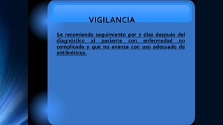 VIGILANCIA
Se recomienda seguimiento por 7 días después del
diagnóstico al paciente con enfermedad no
complicada y que no avanza con uso adecuado de
antibióticos.
 