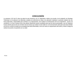 PLACE:
CONCLUSIÓN
La paciente L.S.G de 61 años de edad de sexo femenino con un diagnóstico médico de sinusitis, de la población de Santiago
Yolomécatl, se le aplicaron los diferentes cuidados de enfermería en base a la valoración realizada, la paciente colaboró de una
forma adecuada y responsable para contribuir a su mejoramiento, se le realizo la monitorización de la vía respiratoria , ayuda a la
ventilación y un buen manejo de las vías aéreas obteniendo buenos resultados para que los senos paranasales que son espacios
huecos donde pasa el aire por el interior de los huesos que rodean la nariz estén en un funcionamiento adecuado para esto también
se tomó en cuenta el manejo de la ansiedad ante esta enfermedad, como así mismo el mejoramiento del sueño y evitar el riesgo de
caídas de acuerdo a la paciente con su edad.
 