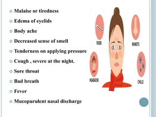  Malaise or tiredness
 Edema of eyelids
 Body ache
 Decreased sense of smell
 Tenderness on applying pressure
 Cough , severe at the night.
 Sore throat
 Bad breath
 Fever
 Mucopurulent nasal discharge
 