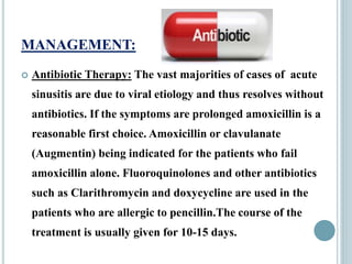 MANAGEMENT:
 Antibiotic Therapy: The vast majorities of cases of acute
sinusitis are due to viral etiology and thus resolves without
antibiotics. If the symptoms are prolonged amoxicillin is a
reasonable first choice. Amoxicillin or clavulanate
(Augmentin) being indicated for the patients who fail
amoxicillin alone. Fluoroquinolones and other antibiotics
such as Clarithromycin and doxycycline are used in the
patients who are allergic to pencillin.The course of the
treatment is usually given for 10-15 days.
 