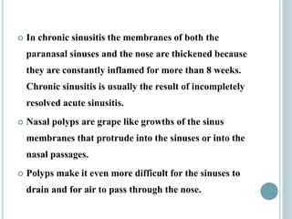  In chronic sinusitis the membranes of both the
paranasal sinuses and the nose are thickened because
they are constantly inflamed for more than 8 weeks.
Chronic sinusitis is usually the result of incompletely
resolved acute sinusitis.
 Nasal polyps are grape like growths of the sinus
membranes that protrude into the sinuses or into the
nasal passages.
 Polyps make it even more difficult for the sinuses to
drain and for air to pass through the nose.
 