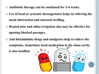  Antibiotic therapy can be continued for 3-4 weeks.
 Use of local or systemic decongestants helps in relieving the
nasal obstruction and mucosal swelling.
 Heated mist and saline irrigation also may be effective for
opening blocked passages.
 Anti histamininic drugs and analgesics help to relieve the
symptoms. Sometimes local medication in the sinus cavity
is also instilled.
 