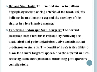  Balloon Sinuplasty: This method similar to balloon
angioplasty used to unclog arteries of the heart, utilizes
balloons in an attempt to expand the openings of the
sinuses in a less invasive manner.
 Functional Endoscopic Sinus Surgery: The normal
clearance from the sinus is restored by removing the
anatomical and pathological obstructive variations that
predispose to sinusitis. The benefit of FESS is its ability to
allow for a more targeted approach to the affected sinuses,
reducing tissue disruption and minimizing post operative
complications.
 