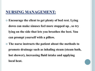 NURSING MANAGEMENT:
 Encourage the client to get plenty of bed rest. Lying
down can make sinuses feel more stopped up , so try
lying on the side that lets you breathes the best. You
can prompt yourself with a pillow.
 The nurse instructs the patient about the methods to
promote drainage such as inhaling steam (steam bath,
hot shower), increasing fluid intake and applying
local heat.
 