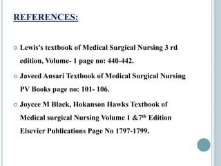REFERENCES:
 Lewis's textbook of Medical Surgical Nursing 3 rd
edition, Volume- 1 page no: 440-442.
 Javeed Ansari Textbook of Medical Surgical Nursing
PV Books page no: 101- 106.
 Joycee M Black, Hokanson Hawks Textbook of
Medical surgical Nursing Volume 1 &7th Edition
Elsevier Publications Page No 1797-1799.
 