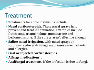 Treatment
 Treatments for chronic sinusitis include:
 Nasal corticosteroids. These nasal sprays help
prevent and treat inflammation. Examples include
fluticasone, triamcinolone, mometasone and
beclomethasone. If the sprays aren't effective enough.
 Saline nasal irrigation, with nasal sprays or
solutions, reduces drainage and rinses away irritants
and allergies.
 Oral or injected corticosteroids.
 Allergy medications. .
 Antifungal treatment. If the infection is due to fungi.
 