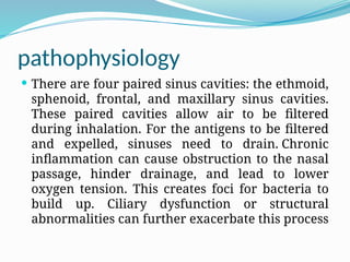 pathophysiology
 There are four paired sinus cavities: the ethmoid,
sphenoid, frontal, and maxillary sinus cavities.
These paired cavities allow air to be filtered
during inhalation. For the antigens to be filtered
and expelled, sinuses need to drain. Chronic
inflammation can cause obstruction to the nasal
passage, hinder drainage, and lead to lower
oxygen tension. This creates foci for bacteria to
build up. Ciliary dysfunction or structural
abnormalities can further exacerbate this process
 