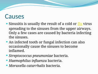 Causes
 Sinusitis is usually the result of a cold or flu virus
spreading to the sinuses from the upper airways.
Only a few cases are caused by bacteria infecting
the sinuses.
 An infected tooth or fungal infection can also
occasionally cause the sinuses to become
inflamed.
 Streptococcus pneumoniae bacteria.
 Haemophilus influenza bacteria.
 Moraxella catarrhalis bacteria.
 