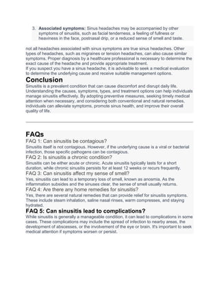 3. Associated symptoms: Sinus headaches may be accompanied by other
symptoms of sinusitis, such as facial tenderness, a feeling of fullness or
heaviness in the face, postnasal drip, or a reduced sense of smell and taste.
not all headaches associated with sinus symptoms are true sinus headaches. Other
types of headaches, such as migraines or tension headaches, can also cause similar
symptoms. Proper diagnosis by a healthcare professional is necessary to determine the
exact cause of the headache and provide appropriate treatment.
If you suspect you have a sinus headache, it is advisable to seek a medical evaluation
to determine the underlying cause and receive suitable management options.
Conclusion
Sinusitis is a prevalent condition that can cause discomfort and disrupt daily life.
Understanding the causes, symptoms, types, and treatment options can help individuals
manage sinusitis effectively. By adopting preventive measures, seeking timely medical
attention when necessary, and considering both conventional and natural remedies,
individuals can alleviate symptoms, promote sinus health, and improve their overall
quality of life.
FAQs
FAQ 1: Can sinusitis be contagious?
Sinusitis itself is not contagious. However, if the underlying cause is a viral or bacterial
infection, those specific pathogens can be contagious.
FAQ 2: Is sinusitis a chronic condition?
Sinusitis can be either acute or chronic. Acute sinusitis typically lasts for a short
duration, while chronic sinusitis persists for at least 12 weeks or recurs frequently.
FAQ 3: Can sinusitis affect my sense of smell?
Yes, sinusitis can lead to a temporary loss of smell, known as anosmia. As the
inflammation subsides and the sinuses clear, the sense of smell usually returns.
FAQ 4: Are there any home remedies for sinusitis?
Yes, there are several natural remedies that can provide relief for sinusitis symptoms.
These include steam inhalation, saline nasal rinses, warm compresses, and staying
hydrated.
FAQ 5: Can sinusitis lead to complications?
While sinusitis is generally a manageable condition, it can lead to complications in some
cases. These complications may include the spread of infection to nearby areas, the
development of abscesses, or the involvement of the eye or brain. It's important to seek
medical attention if symptoms worsen or persist.
 