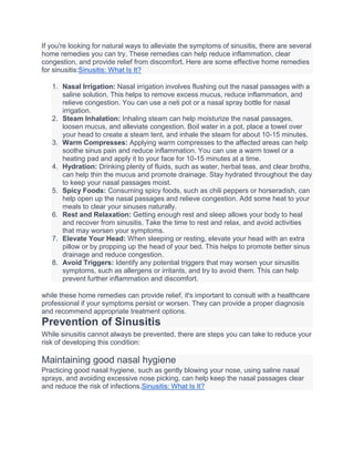 If you're looking for natural ways to alleviate the symptoms of sinusitis, there are several
home remedies you can try. These remedies can help reduce inflammation, clear
congestion, and provide relief from discomfort. Here are some effective home remedies
for sinusitis:Sinusitis: What Is It?
1. Nasal Irrigation: Nasal irrigation involves flushing out the nasal passages with a
saline solution. This helps to remove excess mucus, reduce inflammation, and
relieve congestion. You can use a neti pot or a nasal spray bottle for nasal
irrigation.
2. Steam Inhalation: Inhaling steam can help moisturize the nasal passages,
loosen mucus, and alleviate congestion. Boil water in a pot, place a towel over
your head to create a steam tent, and inhale the steam for about 10-15 minutes.
3. Warm Compresses: Applying warm compresses to the affected areas can help
soothe sinus pain and reduce inflammation. You can use a warm towel or a
heating pad and apply it to your face for 10-15 minutes at a time.
4. Hydration: Drinking plenty of fluids, such as water, herbal teas, and clear broths,
can help thin the mucus and promote drainage. Stay hydrated throughout the day
to keep your nasal passages moist.
5. Spicy Foods: Consuming spicy foods, such as chili peppers or horseradish, can
help open up the nasal passages and relieve congestion. Add some heat to your
meals to clear your sinuses naturally.
6. Rest and Relaxation: Getting enough rest and sleep allows your body to heal
and recover from sinusitis. Take the time to rest and relax, and avoid activities
that may worsen your symptoms.
7. Elevate Your Head: When sleeping or resting, elevate your head with an extra
pillow or by propping up the head of your bed. This helps to promote better sinus
drainage and reduce congestion.
8. Avoid Triggers: Identify any potential triggers that may worsen your sinusitis
symptoms, such as allergens or irritants, and try to avoid them. This can help
prevent further inflammation and discomfort.
while these home remedies can provide relief, it's important to consult with a healthcare
professional if your symptoms persist or worsen. They can provide a proper diagnosis
and recommend appropriate treatment options.
Prevention of Sinusitis
While sinusitis cannot always be prevented, there are steps you can take to reduce your
risk of developing this condition:
Maintaining good nasal hygiene
Practicing good nasal hygiene, such as gently blowing your nose, using saline nasal
sprays, and avoiding excessive nose picking, can help keep the nasal passages clear
and reduce the risk of infections.Sinusitis: What Is It?
 