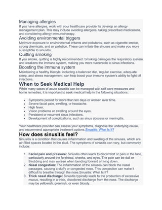 Managing allergies
If you have allergies, work with your healthcare provider to develop an allergy
management plan. This may include avoiding allergens, taking prescribed medications,
and considering allergy immunotherapy.
Avoiding environmental triggers
Minimize exposure to environmental irritants and pollutants, such as cigarette smoke,
strong chemicals, and air pollution. These can irritate the sinuses and make you more
susceptible to sinusitis.
Quitting smoking
If you smoke, quitting is highly recommended. Smoking damages the respiratory system
and weakens the immune system, making you more vulnerable to sinus infections.
Boosting the immune system
Maintaining a healthy lifestyle, including a balanced diet, regular exercise, adequate
sleep, and stress management, can help boost your immune system's ability to fight off
infections.
When to Seek Medical Help
While many cases of acute sinusitis can be managed with self-care measures and
home remedies, it is important to seek medical help in the following situations:
 Symptoms persist for more than ten days or worsen over time.
 Severe facial pain, swelling, or headache.
 High fever.
 Vision problems or swelling around the eyes.
 Persistent or recurrent sinus infections.
 Development of complications, such as sinus abscess or meningitis.
Your healthcare provider can assess your symptoms, diagnose the underlying cause,
and recommend appropriate treatment options.Sinusitis: What Is It?
How does sinusitis feel?
Sinusitis is a condition that causes inflammation and swelling of the sinuses, which are
air-filled spaces located in the skull. The symptoms of sinusitis can vary, but commonly
include:
1. Facial pain and pressure: Sinusitis often leads to discomfort or pain in the face,
particularly around the forehead, cheeks, and eyes. The pain can be dull or
throbbing and may worsen when bending forward or lying down.
2. Nasal congestion: The inflammation of the sinuses can block the nasal
passages, causing a stuffy or congested nose. This congestion can make it
difficult to breathe through the nose.Sinusitis: What Is It?
3. Thick nasal discharge: Sinusitis typically leads to the production of excessive
mucus, resulting in a thick, discolored discharge from the nose. The discharge
may be yellowish, greenish, or even bloody.
 