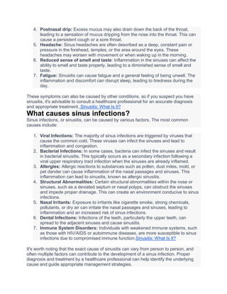 4. Postnasal drip: Excess mucus may also drain down the back of the throat,
leading to a sensation of mucus dripping from the nose into the throat. This can
cause a persistent cough or a sore throat.
5. Headache: Sinus headaches are often described as a deep, constant pain or
pressure in the forehead, temples, or the area around the eyes. These
headaches may worsen with movement or when waking up in the morning.
6. Reduced sense of smell and taste: Inflammation in the sinuses can affect the
ability to smell and taste properly, leading to a diminished sense of smell and
taste.
7. Fatigue: Sinusitis can cause fatigue and a general feeling of being unwell. The
inflammation and discomfort can disrupt sleep, leading to tiredness during the
day.
These symptoms can also be caused by other conditions, so if you suspect you have
sinusitis, it's advisable to consult a healthcare professional for an accurate diagnosis
and appropriate treatment. Sinusitis: What Is It?
What causes sinus infections?
Sinus infections, or sinusitis, can be caused by various factors. The most common
causes include:
1. Viral Infections: The majority of sinus infections are triggered by viruses that
cause the common cold. These viruses can infect the sinuses and lead to
inflammation and congestion.
2. Bacterial Infections: In some cases, bacteria can infect the sinuses and result
in bacterial sinusitis. This typically occurs as a secondary infection following a
viral upper respiratory tract infection when the sinuses are already inflamed.
3. Allergies: Allergic reactions to substances such as pollen, dust mites, mold, or
pet dander can cause inflammation of the nasal passages and sinuses. This
inflammation can lead to sinusitis, known as allergic sinusitis.
4. Structural Abnormalities: Certain structural abnormalities within the nose or
sinuses, such as a deviated septum or nasal polyps, can obstruct the sinuses
and impede proper drainage. This can create an environment conducive to sinus
infections.
5. Nasal Irritants: Exposure to irritants like cigarette smoke, strong chemicals,
pollutants, or dry air can irritate the nasal passages and sinuses, leading to
inflammation and an increased risk of sinus infections.
6. Dental Infections: Infections of the teeth, particularly the upper teeth, can
spread to the adjacent sinuses and cause sinusitis.
7. Immune System Disorders: Individuals with weakened immune systems, such
as those with HIV/AIDS or autoimmune diseases, are more susceptible to sinus
infections due to compromised immune function.Sinusitis: What Is It?
It's worth noting that the exact cause of sinusitis can vary from person to person, and
often multiple factors can contribute to the development of a sinus infection. Proper
diagnosis and treatment by a healthcare professional can help identify the underlying
cause and guide appropriate management strategies.
 