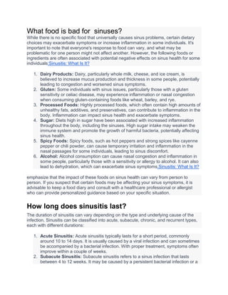 What food is bad for sinuses?
While there is no specific food that universally causes sinus problems, certain dietary
choices may exacerbate symptoms or increase inflammation in some individuals. It's
important to note that everyone's response to food can vary, and what may be
problematic for one person might not affect another. However, the following foods or
ingredients are often associated with potential negative effects on sinus health for some
individuals:Sinusitis: What Is It?
1. Dairy Products: Dairy, particularly whole milk, cheese, and ice cream, is
believed to increase mucus production and thickness in some people, potentially
leading to congestion and worsened sinus symptoms.
2. Gluten: Some individuals with sinus issues, particularly those with a gluten
sensitivity or celiac disease, may experience inflammation or nasal congestion
when consuming gluten-containing foods like wheat, barley, and rye.
3. Processed Foods: Highly processed foods, which often contain high amounts of
unhealthy fats, additives, and preservatives, can contribute to inflammation in the
body. Inflammation can impact sinus health and exacerbate symptoms.
4. Sugar: Diets high in sugar have been associated with increased inflammation
throughout the body, including the sinuses. High sugar intake may weaken the
immune system and promote the growth of harmful bacteria, potentially affecting
sinus health.
5. Spicy Foods: Spicy foods, such as hot peppers and strong spices like cayenne
pepper or chili powder, can cause temporary irritation and inflammation in the
nasal passages for some individuals, leading to sinus discomfort.
6. Alcohol: Alcohol consumption can cause nasal congestion and inflammation in
some people, particularly those with a sensitivity or allergy to alcohol. It can also
lead to dehydration, which can exacerbate sinus symptoms.Sinusitis: What Is It?
emphasize that the impact of these foods on sinus health can vary from person to
person. If you suspect that certain foods may be affecting your sinus symptoms, it is
advisable to keep a food diary and consult with a healthcare professional or allergist
who can provide personalized guidance based on your specific situation.
How long does sinusitis last?
The duration of sinusitis can vary depending on the type and underlying cause of the
infection. Sinusitis can be classified into acute, subacute, chronic, and recurrent types,
each with different durations:
1. Acute Sinusitis: Acute sinusitis typically lasts for a short period, commonly
around 10 to 14 days. It is usually caused by a viral infection and can sometimes
be accompanied by a bacterial infection. With proper treatment, symptoms often
improve within a couple of weeks.
2. Subacute Sinusitis: Subacute sinusitis refers to a sinus infection that lasts
between 4 to 12 weeks. It may be caused by a persistent bacterial infection or a
 