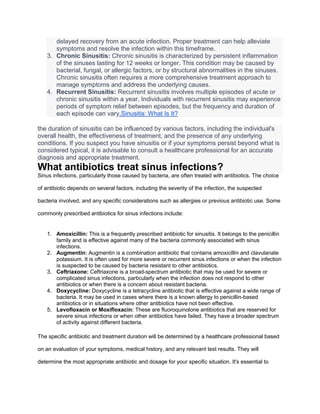 delayed recovery from an acute infection. Proper treatment can help alleviate
symptoms and resolve the infection within this timeframe.
3. Chronic Sinusitis: Chronic sinusitis is characterized by persistent inflammation
of the sinuses lasting for 12 weeks or longer. This condition may be caused by
bacterial, fungal, or allergic factors, or by structural abnormalities in the sinuses.
Chronic sinusitis often requires a more comprehensive treatment approach to
manage symptoms and address the underlying causes.
4. Recurrent Sinusitis: Recurrent sinusitis involves multiple episodes of acute or
chronic sinusitis within a year. Individuals with recurrent sinusitis may experience
periods of symptom relief between episodes, but the frequency and duration of
each episode can vary.Sinusitis: What Is It?
the duration of sinusitis can be influenced by various factors, including the individual's
overall health, the effectiveness of treatment, and the presence of any underlying
conditions. If you suspect you have sinusitis or if your symptoms persist beyond what is
considered typical, it is advisable to consult a healthcare professional for an accurate
diagnosis and appropriate treatment.
What antibiotics treat sinus infections?
Sinus infections, particularly those caused by bacteria, are often treated with antibiotics. The choice
of antibiotic depends on several factors, including the severity of the infection, the suspected
bacteria involved, and any specific considerations such as allergies or previous antibiotic use. Some
commonly prescribed antibiotics for sinus infections include:
1. Amoxicillin: This is a frequently prescribed antibiotic for sinusitis. It belongs to the penicillin
family and is effective against many of the bacteria commonly associated with sinus
infections.
2. Augmentin: Augmentin is a combination antibiotic that contains amoxicillin and clavulanate
potassium. It is often used for more severe or recurrent sinus infections or when the infection
is suspected to be caused by bacteria resistant to other antibiotics.
3. Ceftriaxone: Ceftriaxone is a broad-spectrum antibiotic that may be used for severe or
complicated sinus infections, particularly when the infection does not respond to other
antibiotics or when there is a concern about resistant bacteria.
4. Doxycycline: Doxycycline is a tetracycline antibiotic that is effective against a wide range of
bacteria. It may be used in cases where there is a known allergy to penicillin-based
antibiotics or in situations where other antibiotics have not been effective.
5. Levofloxacin or Moxifloxacin: These are fluoroquinolone antibiotics that are reserved for
severe sinus infections or when other antibiotics have failed. They have a broader spectrum
of activity against different bacteria.
The specific antibiotic and treatment duration will be determined by a healthcare professional based
on an evaluation of your symptoms, medical history, and any relevant test results. They will
determine the most appropriate antibiotic and dosage for your specific situation. It's essential to
 
