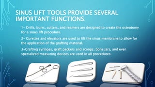 SINUS LIFT TOOLS PROVIDE SEVERAL
IMPORTANT FUNCTIONS:
1- Drills, burrs, cutters, and reamers are designed to create the osteotomy
for a sinus lift procedure.
2- Curettes and elevators are used to lift the sinus membrane to allow for
the application of the grafting material.
3-Grafting syringes, graft packers and scoops, bone jars, and even
specialized measuring devices are used in all procedures.
 
