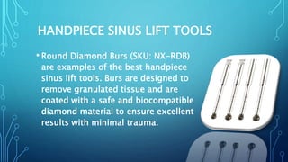 HANDPIECE SINUS LIFT TOOLS
• Round Diamond Burs (SKU: NX-RDB)
are examples of the best handpiece
sinus lift tools. Burs are designed to
remove granulated tissue and are
coated with a safe and biocompatible
diamond material to ensure excellent
results with minimal trauma.
 