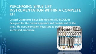 PURCHASING SINUS LIFT
INSTRUMENTATION WITHIN A COMPLETE
KIT
Crestal Osteotome Sinus Lift Kit (SKU: NX-SLCOK) is
designed for the crestal approach and contains all of the
sinus lift instrumentation necessary to perform a
successful procedure.
 