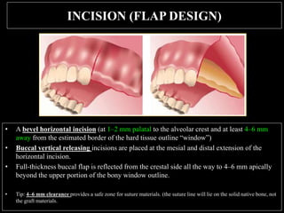INCISION (FLAP DESIGN)
• A bevel horizontal incision (at 1–2 mm palatal to the alveolar crest and at least 4–6 mm
away from the estimated border of the hard tissue outline “window”)
• Buccal vertical releasing incisions are placed at the mesial and distal extension of the
horizontal incision.
• Full-thickness buccal flap is reflected from the crestal side all the way to 4–6 mm apically
beyond the upper portion of the bony window outline.
• Tip: 4–6 mm clearance provides a safe zone for suture materials. (the suture line will lie on the solid native bone, not
the graft materials.
 