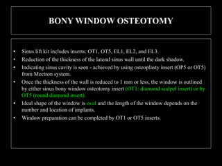 BONY WINDOW OSTEOTOMY
• Sinus lift kit includes inserts: OT1, OT5, EL1, EL2, and EL3.
• Reduction of the thickness of the lateral sinus wall until the dark shadow.
• Indicating sinus cavity is seen - achieved by using osteoplasty insert (OP5 or OT5)
from Mectron system.
• Once the thickness of the wall is reduced to 1 mm or less, the window is outlined
by either sinus bony window osteotomy insert (OT1: diamond scalpel insert) or by
OT5 (round diamond insert).
• Ideal shape of the window is oval and the length of the window depends on the
number and location of implants.
• Window preparation can be completed by OT1 or OT5 inserts.
 