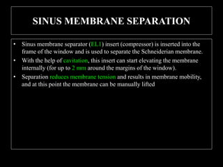 SINUS MEMBRANE SEPARATION
• Sinus membrane separator (EL1) insert (compressor) is inserted into the
frame of the window and is used to separate the Schneiderian membrane.
• With the help of cavitation, this insert can start elevating the membrane
internally (for up to 2 mm around the margins of the window).
• Separation reduces membrane tension and results in membrane mobility,
and at this point the membrane can be manually lifted
 