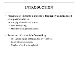 INTRODUCTION
• Placement of implants in maxilla is frequently compromised
or impossible due to
– Atrophy of the alveolar process,
– Poor bone quality,
– Maxillary sinus pneumatization.
• Treatment of choice is influenced by
– The vertical height of the residual alveolar bone,
– Local intrasinus anatomy
– Number of teeth to be replaced
 