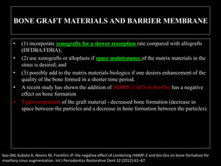 BONE GRAFT MATERIALS AND BARRIER MEMBRANE
• (1) incorporate xenografts for a slower resorption rate compared with allografts
(DFDBA/FDBA);
• (2) use xenografts or alloplasts if space maintenance of the matrix materials in the
sinus is desired; and
• (3) possibly add to the matrix materials biologics if one desires enhancement of the
quality of the bone formed in a shorter time period.
• A recent study has shown the addition of rhBMP-2/ACS to bio-Oss has a negative
effect on bone formation
• Tight compaction of the graft material - decreased bone formation (decrease in
space between the particles and a decrease in bone formation between the particles).
Kao dW, Kubota A, Nevins M, Fiorellini JP. the negative effect of combining rhbMP-2 and bio-Oss on bone formation for
maxillary sinus augmentation. Int J Periodontics Restorative Dent 32 (2012):61–67.
 