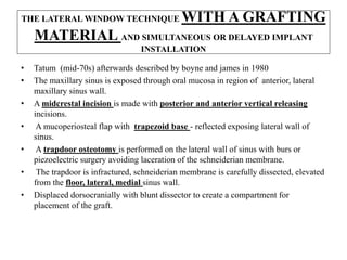 THE LATERAL WINDOW TECHNIQUE WITH A GRAFTING
MATERIAL AND SIMULTANEOUS OR DELAYED IMPLANT
INSTALLATION
• Tatum (mid-70s) afterwards described by boyne and james in 1980
• The maxillary sinus is exposed through oral mucosa in region of anterior, lateral
maxillary sinus wall.
• A midcrestal incision is made with posterior and anterior vertical releasing
incisions.
• A mucoperiosteal flap with trapezoid base - reflected exposing lateral wall of
sinus.
• A trapdoor osteotomy is performed on the lateral wall of sinus with burs or
piezoelectric surgery avoiding laceration of the schneiderian membrane.
• The trapdoor is infractured, schneiderian membrane is carefully dissected, elevated
from the floor, lateral, medial sinus wall.
• Displaced dorsocranially with blunt dissector to create a compartment for
placement of the graft.
 
