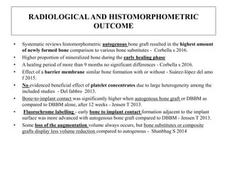 RADIOLOGICALAND HISTOMORPHOMETRIC
OUTCOME
• Systematic reviews histomorphometric autogenous bone graft resulted in the highest amount
of newly formed bone comparison to various bone substitutes - Corbella s 2016.
• Higher proportion of mineralized bone during the early healing phase
• A healing period of more than 9 months no significant differences - Corbella s 2016.
• Effect of a barrier membrane similar bone formation with or without - Suárez-lópez del amo
f 2015.
• No evidenced beneficial effect of platelet concentrates due to large heterogeneity among the
included studies - Del fabbro 2013.
• Bone-to-implant contact was significantly higher when autogenous bone graft or DBBM as
compared to DBBM alone, after 12 weeks - Jensen T 2013.
• Fluorochrome labelling - early bone to implant contact formation adjacent to the implant
surface was more advanced with autogenous bone graft compared to DBBM - Jensen T 2013.
• Some loss of the augmentation volume always occurs, but bone substitutes or composite
grafts display less volume reduction compared to autogenous - Shanbhag S 2014
 