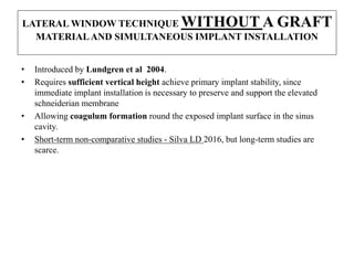 LATERAL WINDOW TECHNIQUE WITHOUT A GRAFT
MATERIALAND SIMULTANEOUS IMPLANT INSTALLATION
• Introduced by Lundgren et al 2004.
• Requires sufficient vertical height achieve primary implant stability, since
immediate implant installation is necessary to preserve and support the elevated
schneiderian membrane
• Allowing coagulum formation round the exposed implant surface in the sinus
cavity.
• Short-term non-comparative studies - Silva LD 2016, but long-term studies are
scarce.
 