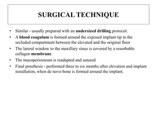 SURGICAL TECHNIQUE
• Similar - usually prepared with an undersized drilling protocol.
• A blood coagulum is formed around the exposed implant tip in the
secluded compartment between the elevated and the original floor
• The lateral window to the maxillary sinus is covered by a resorbable
collagen membrane.
• The mucoperiosteum is readapted and sutured
• Final prosthesis - performed three to six months after elevation and implant
installation, when de novo bone is formed around the implant.
 