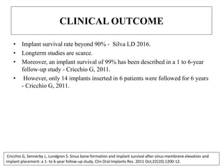 CLINICAL OUTCOME
• Implant survival rate beyond 90% - Silva LD 2016.
• Longterm studies are scarce.
• Moreover, an implant survival of 99% has been described in a 1 to 6-year
follow-up study - Cricchio G, 2011.
• However, only 14 implants inserted in 6 patients were followed for 6 years
- Cricchio G, 2011.
Cricchio G, Sennerby L, Lundgren S. Sinus bone formation and implant survival after sinus membrane elevation and
implant placement: a 1- to 6-year follow-up study. Clin Oral Implants Res. 2011 Oct;22(10):1200-12.
 