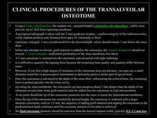 CLINICAL PROCEDURES OF THE TRANSALVEOLAR
OSTEOTOME
• Using a 2 mm cylindrical bur, the implant site - prepared depth 1 mm below the sinus floor - safety zone,
prevent tip of drill from rupturing membrane
• A periapical radiograph is taken with the 2 mm guide pin in place - confirm integrity of the subsinus cortex,
verify implant position and distance from apex of osteotomy to floor
• osteotomy enlarged 3 mm cylindrical drill to the desired depth, which should remain 1 mm below the sinus
floor
• before any attempts to elevate, graft material is added to the osteotomy. the volume of material should not
exceed 2–3 mm in height - inadvertent perforation of the sinus membrane less likely
• A 3 mm osteotome is inserted into the osteotomy and advanced with light malleting
• it is difficult to quantify the tapping force because the remaining bone quality and quantity differ between
cases.
• However, if you feel a high degree of resistance or the osteotome does not advance, you may use a small
diameter round bur or piezosurgical instruments to delicately pierce a dense spot of apical bone.
• Once the osteotome is advanced to the depth of the sinus floor, infracturing the cortical bone, the remaining
bone is pushed apically into the sinus cavity,
• elevating the sinus membrane. the instrument can then progress about 2 mm deeper than the depth of the
infracture at each time. bone graft material must be added into the osteotomy at each advancement.
• At no point should the tip of the osteotome penetrate into the sinus or touch the Schneiderian membrane.
• Once the tip of the osteotome has reached the desired height, the osteotomy is widened with a larger
diameter osteotome, such as 3.5 mm. the sequence of adding graft material and tapping the osteotome to the
predetermined depth continues until the necessary amount of elevation is achieved
• the final osteotome diameter should be narrower than the desired implant width, typically 0.5–1.2 mm less.
 