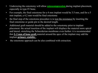 • Undersizing the osteotomy will allow osteocompression during implant placement,
especially in type IV bone.
• For example, the final osteotome for a 4 mm implant would be 3.5 mm, and for a 5
mm implant, a 4.2 mm would be final osteotome
• the final step of the osteotome procedure is to test the resistance by inserting the
final osteotome or guide pin to the desired length.
• Additional graft material should be added to the osteotomy prior to implant
placement. the actual insertion of the implant will displace the material more apical
and lateral, stretching the Schneiderian membrane even further. it is recommended
that 2–3 mm of bone graft material around the apex of the implant may add the
implant primary stability .
• the osteotome approach can be also combined with extraction.
 