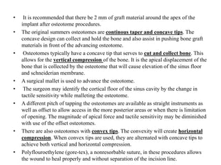 • It is recommended that there be 2 mm of graft material around the apex of the
implant after osteotome procedures.
• The original summers osteotomes are continous taper and concave tips. The
concave design can collect and hold the bone and also assist in pushing bone graft
materials in front of the advancing osteotome.
• Osteotomes typically have a concave tip that serves to cut and collect bone. This
allows for the vertical compression of the bone. It is the apical displacement of the
bone that is collected by the osteotome that will cause elevation of the sinus floor
and schneiderian membrane.
• A surgical mallet is used to advance the osteotome.
• The surgeon may identify the cortical floor of the sinus cavity by the change in
tactile sensitivity while malleting the osteotome.
• A different pitch of tapping the osteotomes are available as straight instruments as
well as offset to allow access in the more posterior areas or when there is limitation
of opening. The magnitude of apical force and tactile sensitivity may be diminished
with use of the offset osteotomes.
• There are also osteotomes with convex tips. The convexity will create horizontal
compression. When convex tips are used, they are alternated with concave tips to
achieve both vertical and horizontal compression.
• Polyflouroethylene (gore-tex), a nonresorbable suture, in these procedures allows
the wound to heal properly and without separation of the incision line.
 