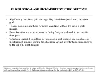 RADIOLOGICALAND HISTOMORPHOMETRIC OUTCOME
• Significantly more bone gain with a grafting material compared to the use of no
graft.
• 10-year intra-sinus new bone formation was 3 mm without the use of a graft
material.
• Bone formation was more pronounced during first year and tends to increase for
three years.
• Osteotome-mediated sinus floor elevation with a graft material and simultaneous
installation of implants seem to facilitate more vertical alveolar bone gain compared
to the use of no graft material
Pjetursson BE, Ignjatovic D, Matuliene G, Brägger U, Schmidlin K, Lang NP. Maxillary sinus floor elevation using the osteome technique
with or without grafting material. Part II – Radiographic tissue remodeling. Clin Oral Implants Res. 2009 Jul:20(7):677-83
 