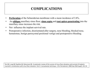 COMPLICATIONS
• Perforation of the Schneiderian membrane with a mean incidence of 3.8%.
• An oblique maxillary sinus floor, sinus septa and root apices penetrating into the
maxillary sinus increases the risk.
• Not influence the implant survival rate.
• Postoperative infection, disorientated after surgery, nose bleeding, blocked nose,
hematomas, benign paroxysmal positional vertigo and postoperative bleeding.
Tan WC, Lang NP, Zwahlen M, Pjetursson BE. A systematic review of the success of sinus floor elevation and survival of implants
inserted in combination with sinus floor elevation. Part II: transalveolar technique. J Clin Periodontol. 2008 Sep:35(8 Suppl): 241-54
 